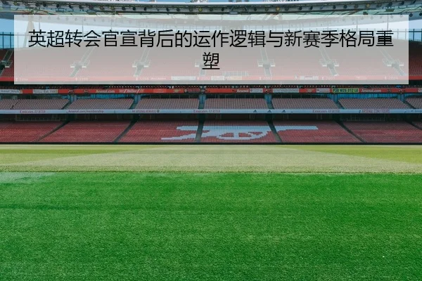 英超转会官宣背后的运作逻辑与新赛季格局重塑