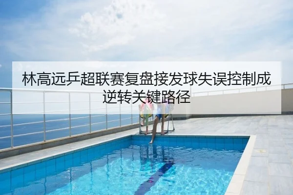 林高远乒超联赛复盘接发球失误控制成逆转关键路径