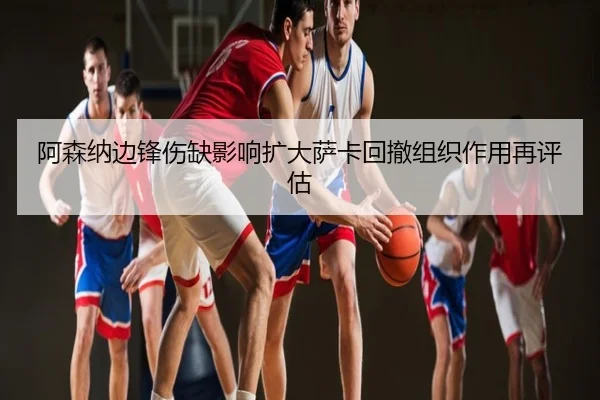阿森纳边锋伤缺影响扩大萨卡回撤组织作用再评估