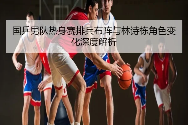国乒男队热身赛排兵布阵与林诗栋角色变化深度解析